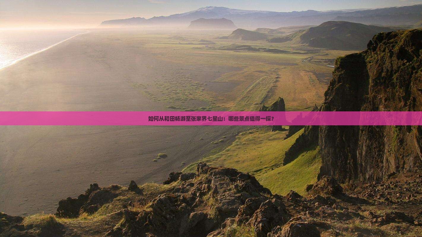 如何从和田畅游至张家界七星山：哪些景点值得一探？