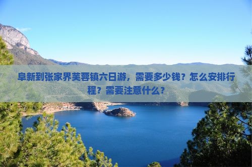 阜新到张家界芙蓉镇六日游，需要多少钱？怎么安排行程？需要注意什么？
