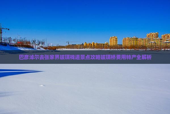巴彦淖尔去张家界玻璃栈道景点攻略玻璃桥费用特产全解析