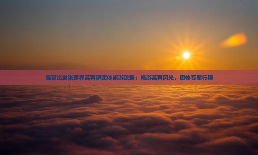临夏出发张家界芙蓉镇团体旅游攻略：畅游芙蓉风光，团体专属行程