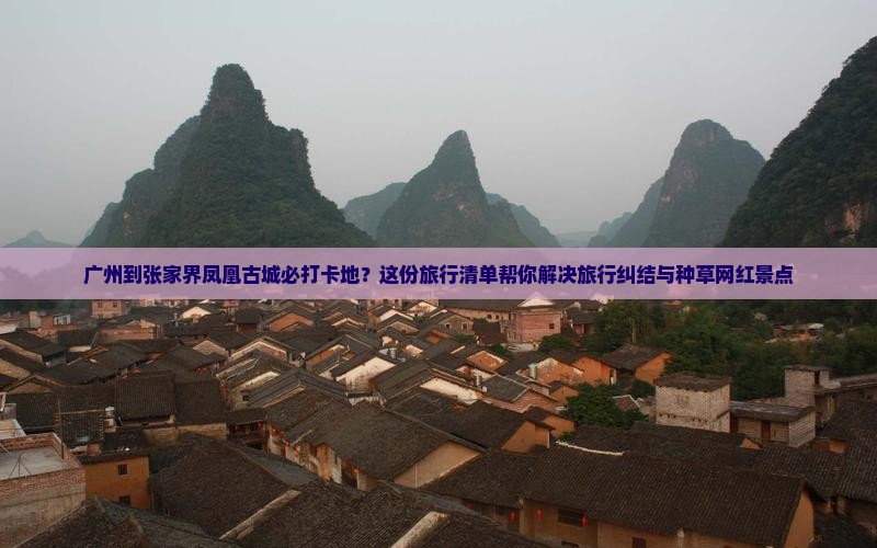 广州到张家界凤凰古城必打卡地？这份旅行清单帮你解决旅行纠结与种草网红景点