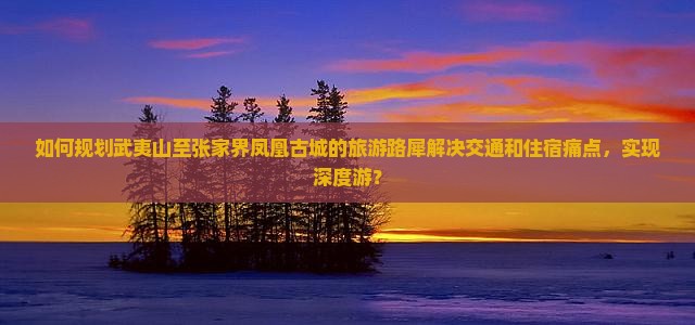 如何规划武夷山至张家界凤凰古城的旅游路犀解决交通和住宿痛点，实现深度游？
