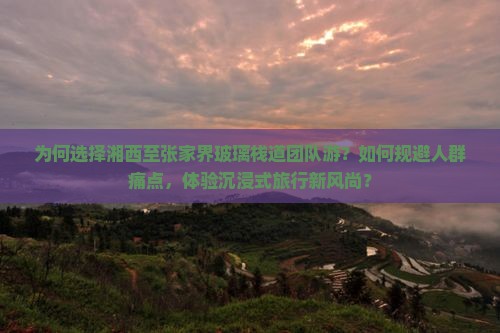 为何选择湘西至张家界玻璃栈道团队游？如何规避人群痛点，体验沉浸式旅行新风尚？
