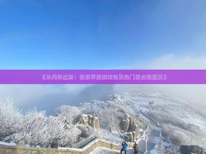 《从丹东出发：张家界旅游攻略及热门景点哪里玩》