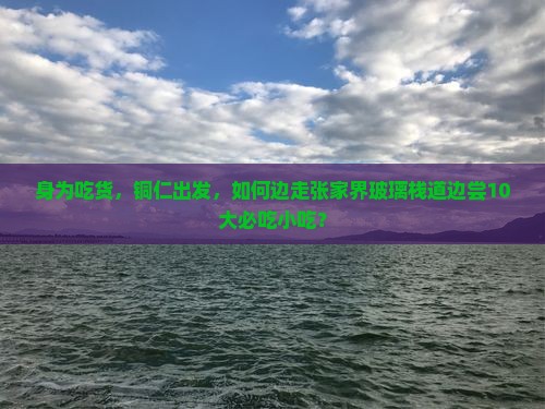 身为吃货，铜仁出发，如何边走张家界玻璃栈道边尝10大必吃小吃？