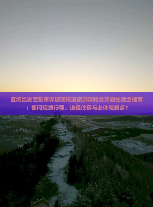 宣城出发至张家界玻璃栈道旅游攻略及交通住宿全指南：如何规划行程、选择住宿与必体验景点？