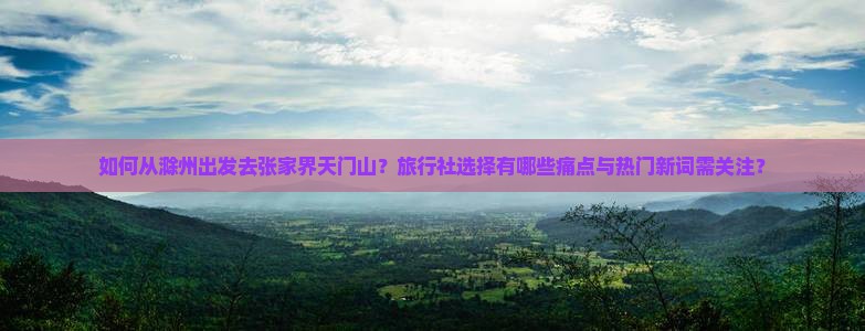 如何从滁州出发去张家界天门山？旅行社选择有哪些痛点与热门新词需关注？