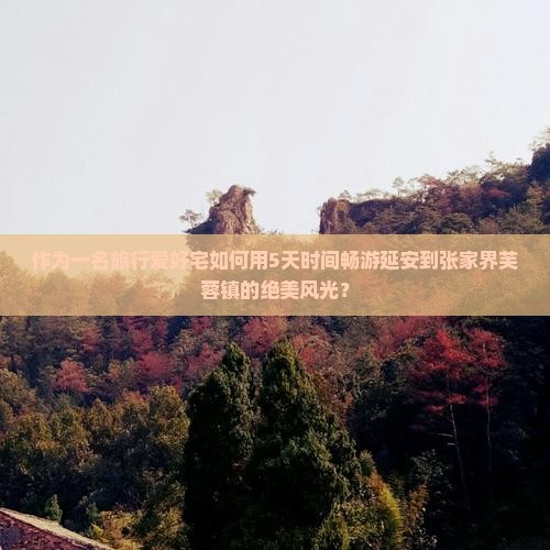 作为一名旅行爱好宅如何用5天时间畅游延安到张家界芙蓉镇的绝美风光？