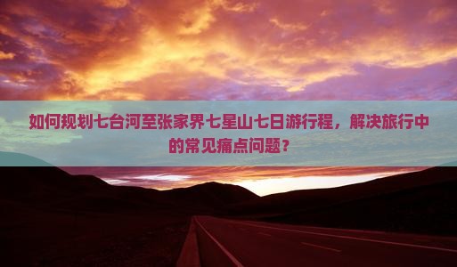 如何规划七台河至张家界七星山七日游行程，解决旅行中的常见痛点问题？