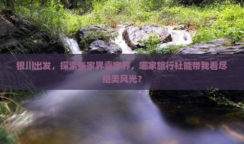 银川出发，探索张家界袁家界，哪家旅行社能带我看尽绝美风光？