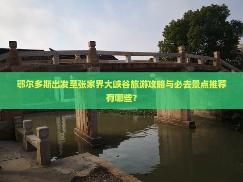 鄂尔多斯出发至张家界大峡谷旅游攻略与必去景点推荐有哪些？