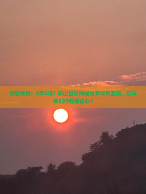 游客视角：4天3晚！乐山出发探秘张家界芙蓉镇，怎样规划行程最省心？