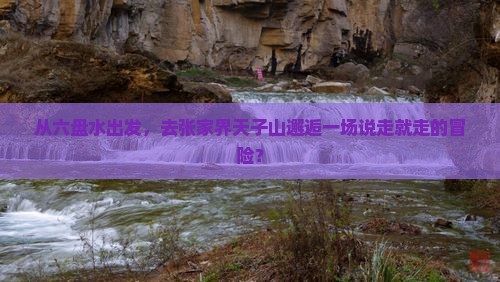 从六盘水出发,去张家界天子山邂逅一场说走就走的冒险? 从六盘水出发,去张家界天子山邂逅一场说走就走的冒险?