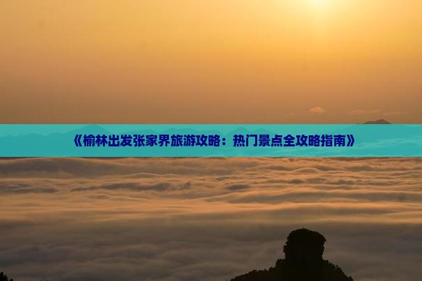 《榆林出发张家界旅游攻略：热门景点全攻略指南》