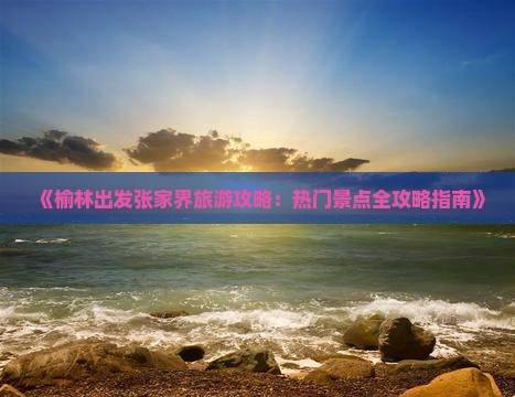 《榆林出发张家界旅游攻略：热门景点全攻略指南》