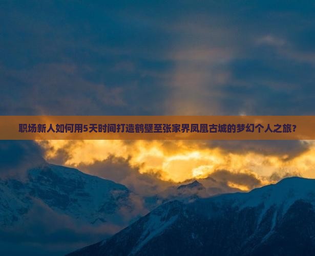 职场新人如何用5天时间打造鹤壁至张家界凤凰古城的梦幻个人之旅？