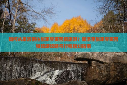 如何从果洛前往张家界芙蓉镇旅游？果洛至张家界芙蓉镇旅游攻略与行程规划指南