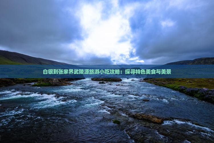 白银到张家界武陵源旅游小吃攻略：探寻特色美食与美景