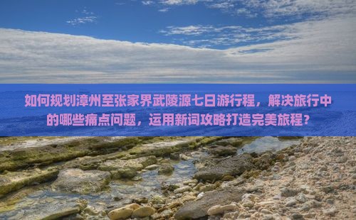 如何规划漳州至张家界武陵源七日游行程，解决旅行中的哪些痛点问题，运用新词攻略打造完美旅程？