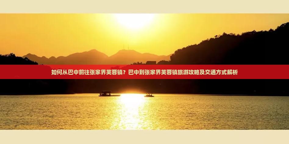 如何从巴中前往张家界芙蓉镇？巴中到张家界芙蓉镇旅游攻略及交通方式解析