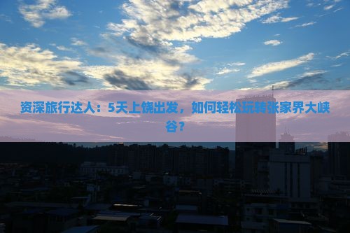 资深旅行达人：5天上饶出发，如何轻松玩转张家界大峡谷？