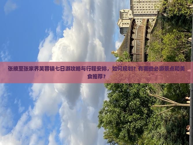 张掖至张家界芙蓉镇七日游攻略与行程安排，如何规划？有哪些必游景点和美食推荐？