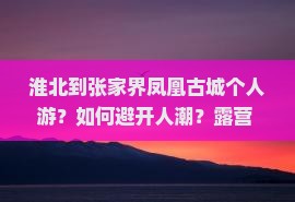 淮北到张家界凤凰古城个人游？如何避开人潮？露营+旅拍攻略