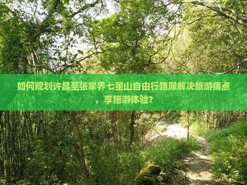 如何规划许昌至张家界七星山自由行路犀解决旅游痛点，享施游体验？