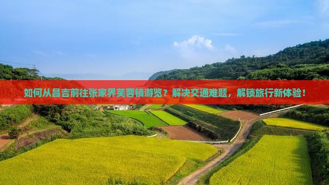 如何从昌吉前往张家界芙蓉镇游览？解决交通难题，解锁旅行新体验！