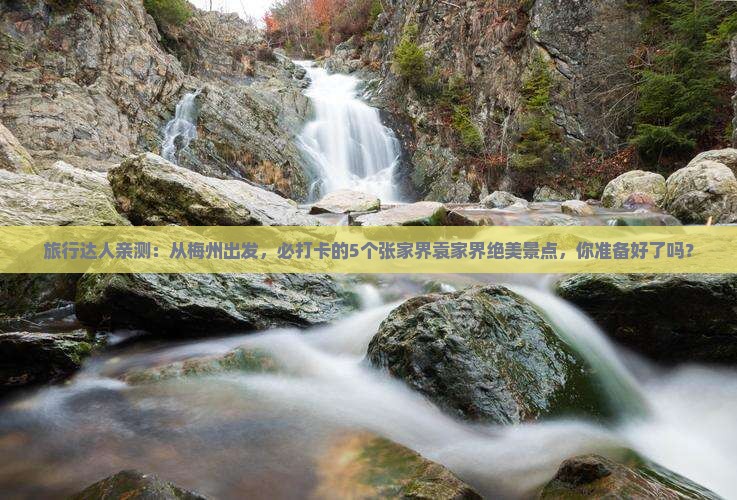 旅行达人亲测：从梅州出发，必打卡的5个张家界袁家界绝美景点，你准备好了吗？