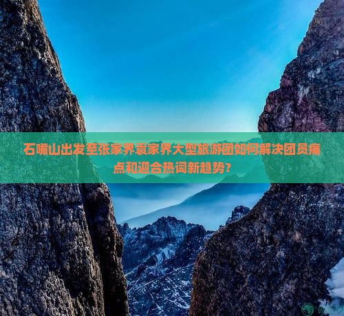 石嘴山出发至张家界袁家界大型旅游团如何解决团员痛点和迎合热词新趋势？