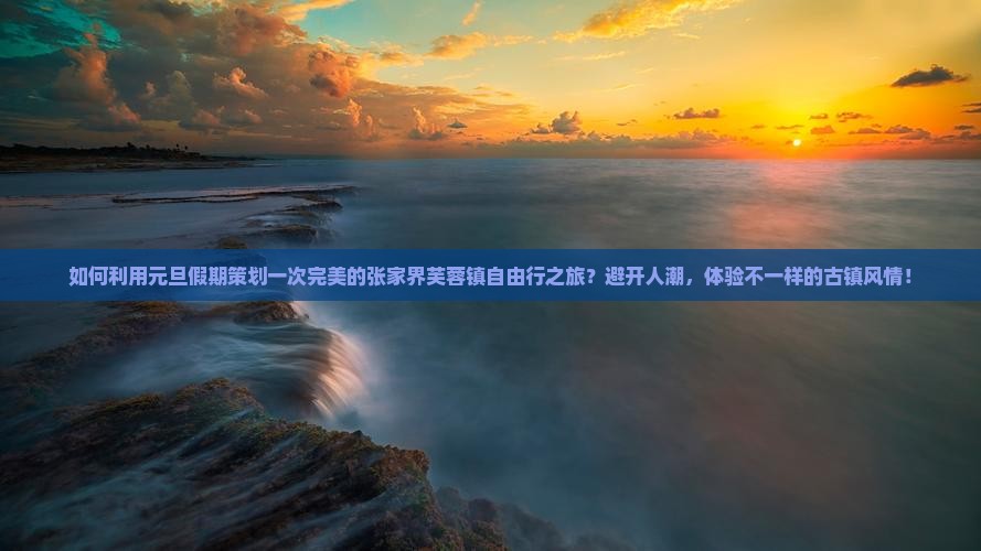 如何利用元旦假期策划一次完美的张家界芙蓉镇自由行之旅？避开人潮，体验不一样的古镇风情！