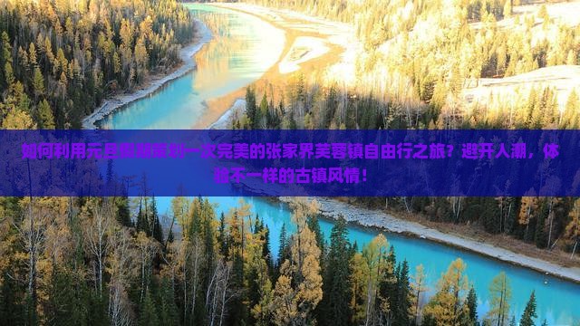 如何利用元旦假期策划一次完美的张家界芙蓉镇自由行之旅？避开人潮，体验不一样的古镇风情！