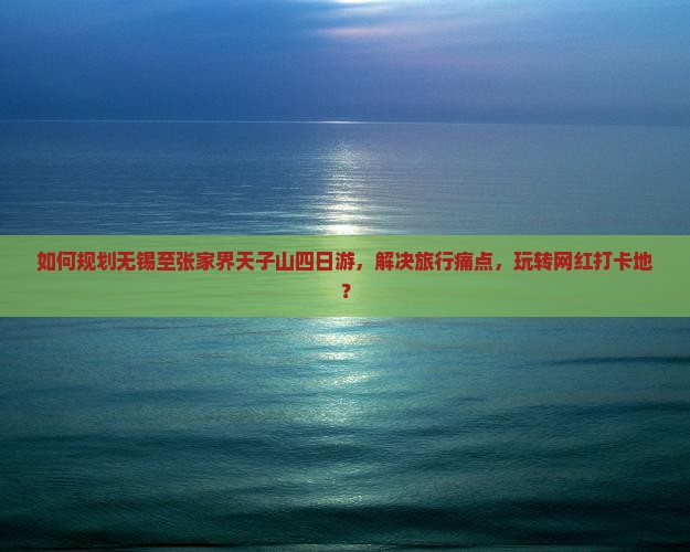 如何规划无锡至张家界天子山四日游，解决旅行痛点，玩转网红打卡地？