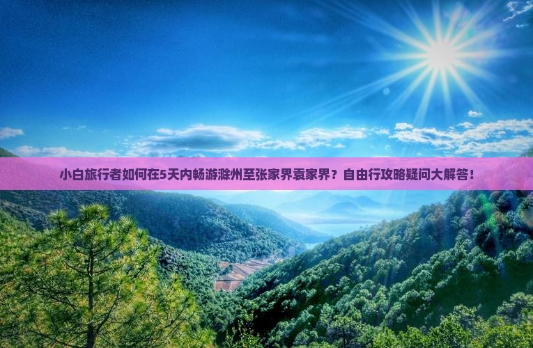 小白旅行者如何在5天内畅游滁州至张家界袁家界？自由行攻略疑问大解答！