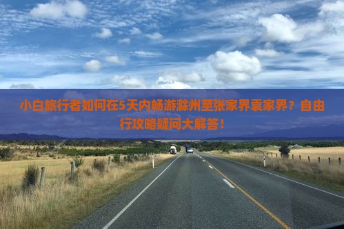 小白旅行者如何在5天内畅游滁州至张家界袁家界？自由行攻略疑问大解答！