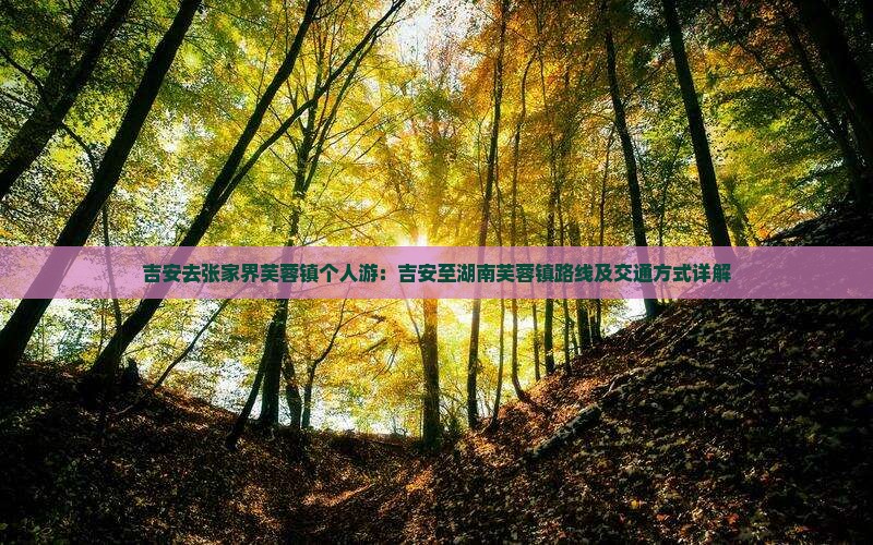 吉安去张家界芙蓉镇个人游：吉安至湖南芙蓉镇路线及交通方式详解