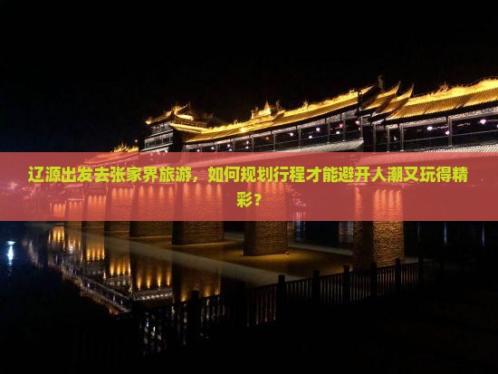 辽源出发去张家界旅游，如何规划行程才能避开人潮又玩得精彩？