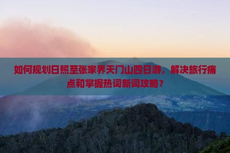 如何规划日照至张家界天门山四日游，解决旅行痛点和掌握热词新词攻略？