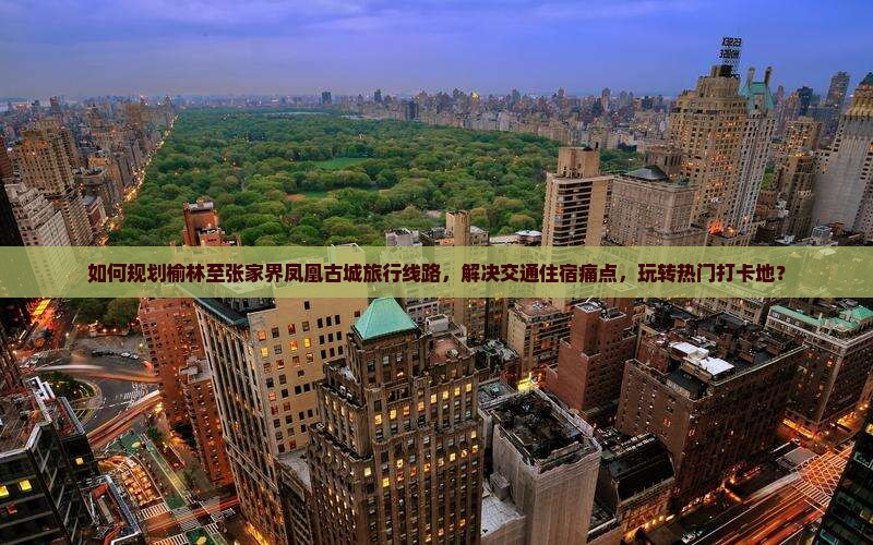 如何规划榆林至张家界凤凰古城旅行线路，解决交通住宿痛点，玩转热门打卡地？