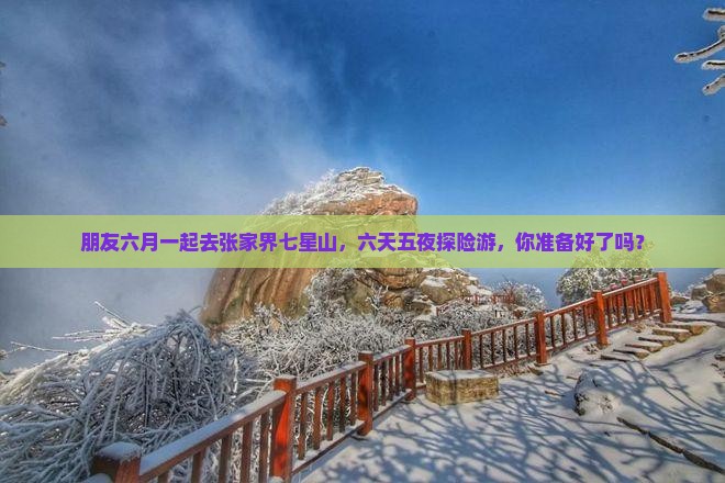 朋友六月一起去张家界七星山，六天五夜探险游，你准备好了吗？
