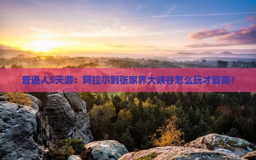 普通人5天游：阿拉尔到张家界大峡谷怎么玩才最爽？