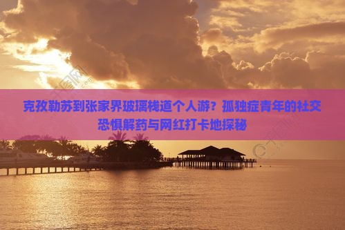 克孜勒苏到张家界玻璃栈道个人游？孤独症青年的社交恐惧解药与网红打卡地探秘