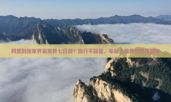 阿里到张家界袁家界七日游？旅行不踩雷，年轻人最爱的种草路线