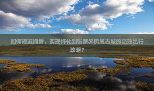 如何规避拥堵，实现怀化到张家界凤凰古城的高效出行攻略？