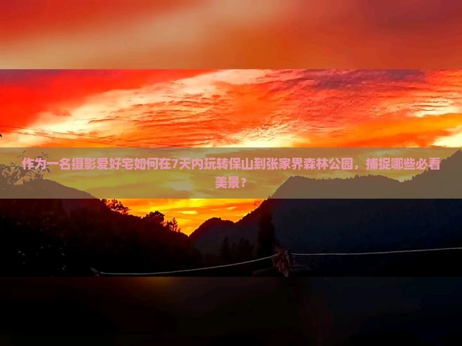 作为一名摄影爱好宅如何在7天内玩转保山到张家界森林公园，捕捉哪些必看美景？