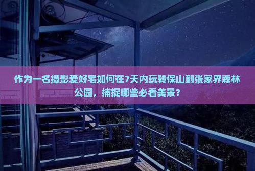 作为一名摄影爱好宅如何在7天内玩转保山到张家界森林公园，捕捉哪些必看美景？