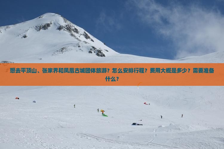 想去平顶山、张家界和凤凰古城团体旅游？怎么安排行程？费用大概是多少？需要准备什么？