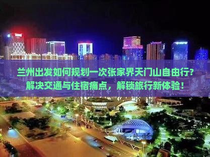 兰州出发如何规划一次张家界天门山自由行？解决交通与住宿痛点，解锁旅行新体验！