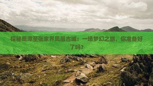 探秘鹰潭至张家界凤凰古城：一场梦幻之旅，你准备好了吗？
